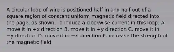 A circular loop of wire is positioned half in and half out of a square region of constant uniform magnetic field directed into the page, as shown. To induce a clockwise current in this loop: A. move it in +x direction B. move it in +y direction C. move it in −y direction D. move it in −x direction E. increase the strength of the magnetic field