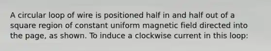 A circular loop of wire is positioned half in and half out of a square region of constant uniform magnetic field directed into the page, as shown. To induce a clockwise current in this loop: