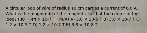 A circular loop of wire of radius 10 cm carries a current of 6.0 A. What is the magnitude of the magnetic field at the center of the loop? (μ0 = 4π × 10-7 T · m/A) A) 3.8 × 10-5 T B) 3.8 × 10-7 T C) 1.2 × 10-5 T D) 1.2 × 10-7 T E) 3.8 × 10-8 T