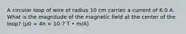 A circular loop of wire of radius 10 cm carries a current of 6.0 A. What is the magnitude of the magnetic field at the center of the loop? (μ0 = 4π × 10-7 T • m/A)