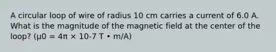 A circular loop of wire of radius 10 cm carries a current of 6.0 A. What is the magnitude of the magnetic field at the center of the loop? (μ0 = 4π × 10-7 T • m/A)