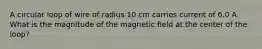 A circular loop of wire of radius 10 cm carries current of 6.0 A. What is the magnitude of the magnetic field at the center of the loop?