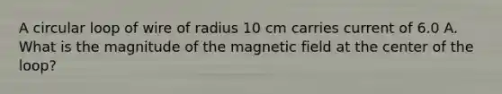 A circular loop of wire of radius 10 cm carries current of 6.0 A. What is the magnitude of the magnetic field at the center of the loop?