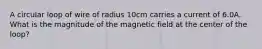 A circular loop of wire of radius 10cm carries a current of 6.0A. What is the magnitude of the magnetic field at the center of the loop?