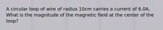 A circular loop of wire of radius 10cm carries a current of 6.0A. What is the magnitude of the magnetic field at the center of the loop?