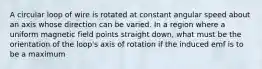 A circular loop of wire is rotated at constant angular speed about an axis whose direction can be varied. In a region where a uniform magnetic field points straight down, what must be the orientation of the loop's axis of rotation if the induced emf is to be a maximum