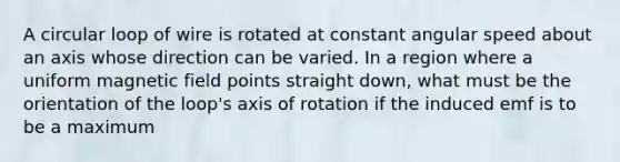 A circular loop of wire is rotated at constant angular speed about an axis whose direction can be varied. In a region where a uniform magnetic field points straight down, what must be the orientation of the loop's axis of rotation if the induced emf is to be a maximum