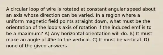 A circular loop of wire is rotated at constant angular speed about an axis whose direction can be varied. In a region where a uniform magnetic field points straight down, what must be the orientation of the loop's axis of rotation if the induced emf is to be a maximum? A) Any horizontal orientation will do. B) It must make an angle of 45e to the vertical. C) It must be vertical. D) none of the given answers