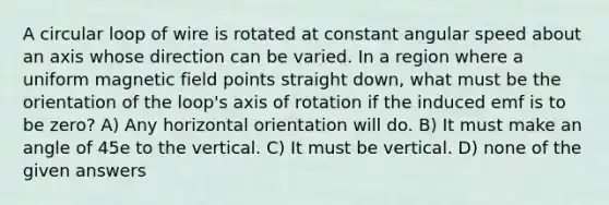 A circular loop of wire is rotated at constant angular speed about an axis whose direction can be varied. In a region where a uniform magnetic field points straight down, what must be the orientation of the loop's axis of rotation if the induced emf is to be zero? A) Any horizontal orientation will do. B) It must make an angle of 45e to the vertical. C) It must be vertical. D) none of the given answers