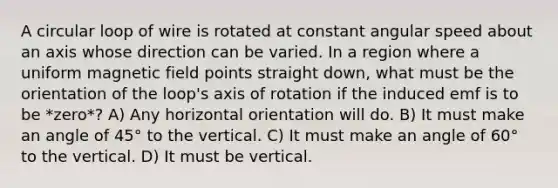 A circular loop of wire is rotated at constant angular speed about an axis whose direction can be varied. In a region where a uniform magnetic field points straight down, what must be the orientation of the loop's axis of rotation if the induced emf is to be *zero*? A) Any horizontal orientation will do. B) It must make an angle of 45° to the vertical. C) It must make an angle of 60° to the vertical. D) It must be vertical.