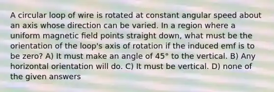 A circular loop of wire is rotated at constant angular speed about an axis whose direction can be varied. In a region where a uniform magnetic ﬁeld points straight down, what must be the orientation of the loop's axis of rotation if the induced emf is to be zero? A) It must make an angle of 45° to the vertical. B) Any horizontal orientation will do. C) It must be vertical. D) none of the given answers