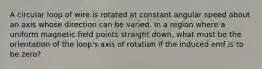 A circular loop of wire is rotated at constant angular speed about an axis whose direction can be varied. In a region where a uniform magnetic ﬁeld points straight down, what must be the orientation of the loop's axis of rotation if the induced emf is to be zero?