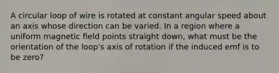 A circular loop of wire is rotated at constant angular speed about an axis whose direction can be varied. In a region where a uniform magnetic ﬁeld points straight down, what must be the orientation of the loop's axis of rotation if the induced emf is to be zero?