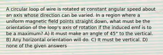 A circular loop of wire is rotated at constant angular speed about an axis whose direction can be varied. In a region where a uniform magnetic ﬁeld points straight down, what must be the orientation of the loop's axis of rotation if the induced emf is to be a maximum? A) It must make an angle of 45° to the vertical. B) Any horizontal orientation will do. C) It must be vertical. D) none of the given answers