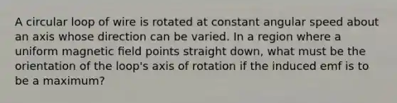 A circular loop of wire is rotated at constant angular speed about an axis whose direction can be varied. In a region where a uniform magnetic ﬁeld points straight down, what must be the orientation of the loop's axis of rotation if the induced emf is to be a maximum?