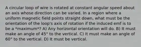 A circular loop of wire is rotated at constant angular speed about an axis whose direction can be varied. In a region where a uniform magnetic field points straight down, what must be the orientation of the loop's axis of rotation if the induced emf is to be a *maximum*? A) Any horizontal orientation will do. B) It must make an angle of 45° to the vertical. C) It must make an angle of 60° to the vertical. D) It must be vertical.