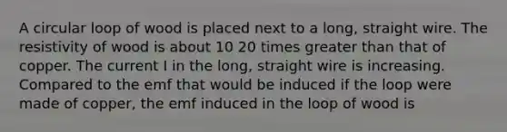 A circular loop of wood is placed next to a long, straight wire. The resistivity of wood is about 10 20 times <a href='https://www.questionai.com/knowledge/ktgHnBD4o3-greater-than' class='anchor-knowledge'>greater than</a> that of copper. The current I in the long, straight wire is increasing. Compared to the emf that would be induced if the loop were made of copper, the emf induced in the loop of wood is