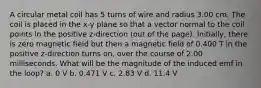 A circular metal coil has 5 turns of wire and radius 3.00 cm. The coil is placed in the x-y plane so that a vector normal to the coil points in the positive z-direction (out of the page). Initially, there is zero magnetic field but then a magnetic field of 0.400 T in the positive z-direction turns on, over the course of 2.00 milliseconds. What will be the magnitude of the induced emf in the loop? a. 0 V b. 0.471 V c. 2.83 V d. 11.4 V