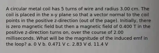 A circular metal coil has 5 turns of wire and radius 3.00 cm. The coil is placed in the x-y plane so that a vector normal to the coil points in the positive z-direction (out of the page). Initially, there is zero magnetic field but then a magnetic field of 0.400 T in the positive z-direction turns on, over the course of 2.00 milliseconds. What will be the magnitude of the induced emf in the loop? a. 0 V b. 0.471 V c. 2.83 V d. 11.4 V