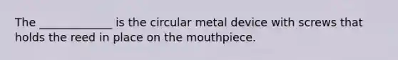 The _____________ is the circular metal device with screws that holds the reed in place on the mouthpiece.