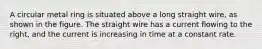 A circular metal ring is situated above a long straight wire, as shown in the figure. The straight wire has a current flowing to the right, and the current is increasing in time at a constant rate.