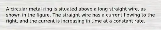 A circular metal ring is situated above a long straight wire, as shown in the figure. The straight wire has a current flowing to the right, and the current is increasing in time at a constant rate.