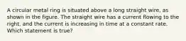 A circular metal ring is situated above a long straight wire, as shown in the figure. The straight wire has a current flowing to the right, and the current is increasing in time at a constant rate. Which statement is true?