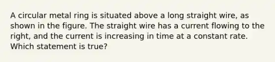 A circular metal ring is situated above a long straight wire, as shown in the figure. The straight wire has a current flowing to the right, and the current is increasing in time at a constant rate. Which statement is true?