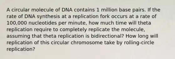 A circular molecule of DNA contains 1 million base pairs. If the rate of DNA synthesis at a replication fork occurs at a rate of 100,000 nucleotides per minute, how much time will theta replication require to completely replicate the molecule, assuming that theta replication is bidirectional? How long will replication of this circular chromosome take by rolling-circle replication?