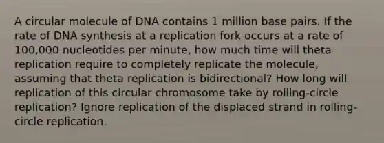 A circular molecule of DNA contains 1 million base pairs. If the rate of DNA synthesis at a replication fork occurs at a rate of 100,000 nucleotides per minute, how much time will theta replication require to completely replicate the molecule, assuming that theta replication is bidirectional? How long will replication of this circular chromosome take by rolling-circle replication? Ignore replication of the displaced strand in rolling-circle replication.