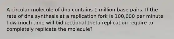 A circular molecule of dna contains 1 million base pairs. If the rate of dna synthesis at a replication fork is 100,000 per minute how much time will bidirectional theta replication require to completely replicate the molecule?