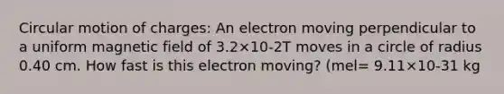 Circular motion of charges: An electron moving perpendicular to a uniform magnetic field of 3.2×10-2T moves in a circle of radius 0.40 cm. How fast is this electron moving? (mel= 9.11×10-31 kg