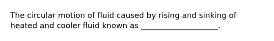 The circular motion of fluid caused by rising and sinking of heated and cooler fluid known as ____________________.