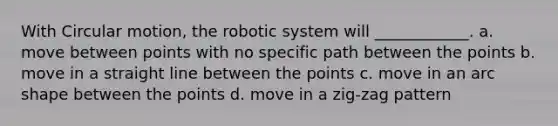 With Circular motion, the robotic system will​ ____________. a. ​move between points with no specific path between the points b. ​move in a straight line between the points c. ​move in an arc shape between the points d. ​move in a zig-zag pattern