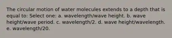 The circular motion of water molecules extends to a depth that is equal to: Select one: a. wavelength/wave height. b. wave height/wave period. c. wavelength/2. d. wave height/wavelength. e. wavelength/20.