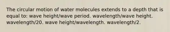 The circular motion of water molecules extends to a depth that is equal to: wave height/wave period. wavelength/wave height. wavelength/20. wave height/wavelength. wavelength/2.