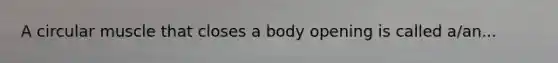 A circular muscle that closes a body opening is called a/an...