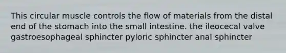 This circular muscle controls the flow of materials from the distal end of <a href='https://www.questionai.com/knowledge/kLccSGjkt8-the-stomach' class='anchor-knowledge'>the stomach</a> into <a href='https://www.questionai.com/knowledge/kt623fh5xn-the-small-intestine' class='anchor-knowledge'>the small intestine</a>. the ileocecal valve gastroesophageal sphincter pyloric sphincter anal sphincter