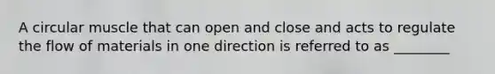 A circular muscle that can open and close and acts to regulate the flow of materials in one direction is referred to as ________