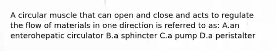 A circular muscle that can open and close and acts to regulate the flow of materials in one direction is referred to as: A.an enterohepatic circulator B.a sphincter C.a pump D.a peristalter