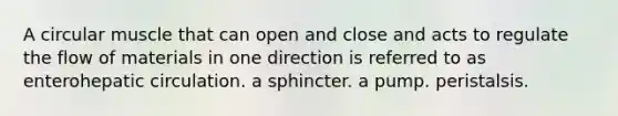 A circular muscle that can open and close and acts to regulate the flow of materials in one direction is referred to as enterohepatic circulation. a sphincter. a pump. peristalsis.