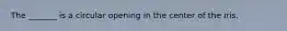 The _______ is a circular opening in the center of the iris.