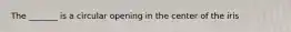 The _______ is a circular opening in the center of the iris