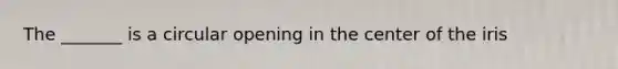The _______ is a circular opening in the center of the iris