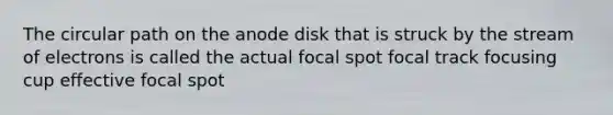 The circular path on the anode disk that is struck by the stream of electrons is called the actual focal spot focal track focusing cup effective focal spot