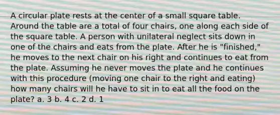 A circular plate rests at the center of a small square table. Around the table are a total of four chairs, one along each side of the square table. A person with unilateral neglect sits down in one of the chairs and eats from the plate. After he is "finished," he moves to the next chair on his right and continues to eat from the plate. Assuming he never moves the plate and he continues with this procedure (moving one chair to the right and eating) how many chairs will he have to sit in to eat all the food on the plate? a. 3 b. 4 c. 2 d. 1