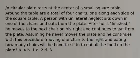 /A circular plate rests at the center of a small square table. Around the table are a total of four chairs, one along each side of the square table. A person with unilateral neglect sits down in one of the chairs and eats from the plate. After he is "finished," he moves to the next chair on his right and continues to eat from the plate. Assuming he never moves the plate and he continues with this procedure (moving one chair to the right and eating) how many chairs will he have to sit in to eat all the food on the plate? a. 4 b. 1 c. 2 d. 3