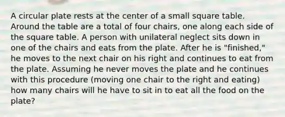 A circular plate rests at the center of a small square table. Around the table are a total of four chairs, one along each side of the square table. A person with unilateral neglect sits down in one of the chairs and eats from the plate. After he is "finished," he moves to the next chair on his right and continues to eat from the plate. Assuming he never moves the plate and he continues with this procedure (moving one chair to the right and eating) how many chairs will he have to sit in to eat all the food on the plate?