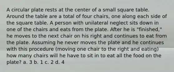 A circular plate rests at the center of a small square table. Around the table are a total of four chairs, one along each side of the square table. A person with unilateral neglect sits down in one of the chairs and eats from the plate. After he is "finished," he moves to the next chair on his right and continues to eat from the plate. Assuming he never moves the plate and he continues with this procedure (moving one chair to the right and eating) how many chairs will he have to sit in to eat all the food on the plate? a. 3 b. 1 c. 2 d. 4