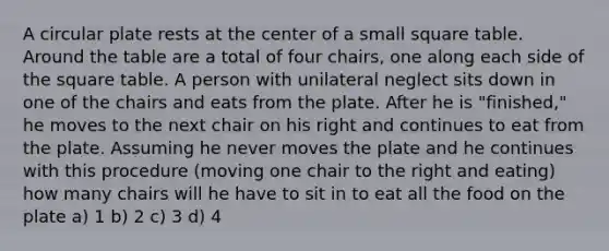 A circular plate rests at the center of a small square table. Around the table are a total of four chairs, one along each side of the square table. A person with unilateral neglect sits down in one of the chairs and eats from the plate. After he is "finished," he moves to the next chair on his right and continues to eat from the plate. Assuming he never moves the plate and he continues with this procedure (moving one chair to the right and eating) how many chairs will he have to sit in to eat all the food on the plate a) 1 b) 2 c) 3 d) 4